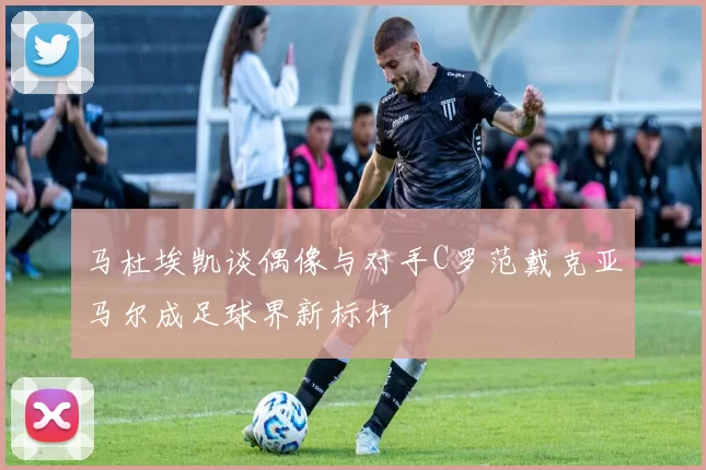 马杜埃凯谈偶像与对手C罗范戴克亚马尔成足球界新标杆
