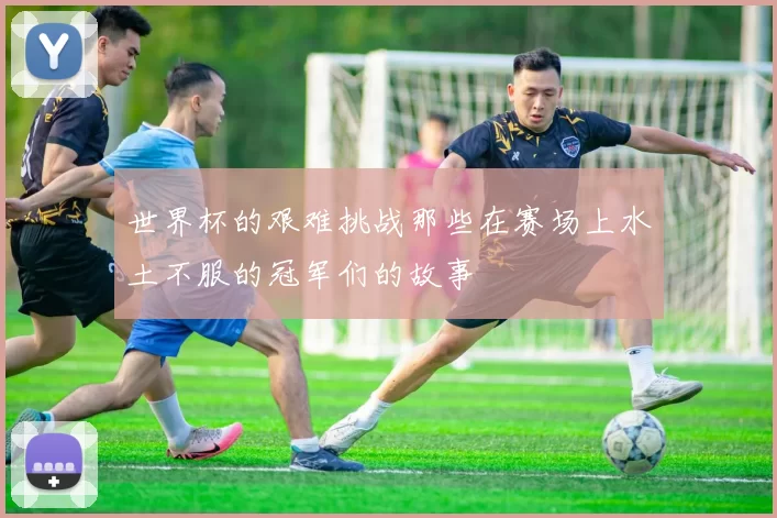 世界杯的艰难挑战那些在赛场上水土不服的冠军们的故事