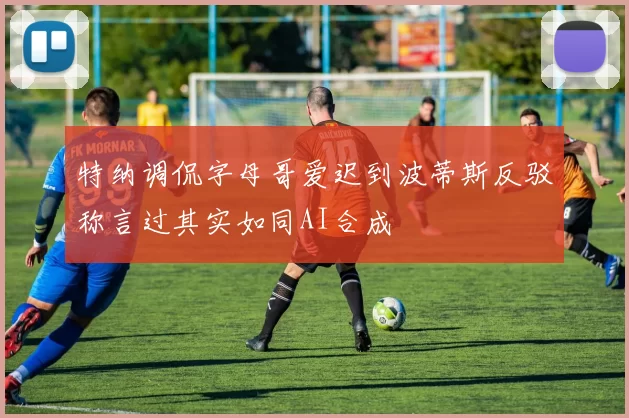 特纳调侃字母哥爱迟到波蒂斯反驳称言过其实如同AI合成