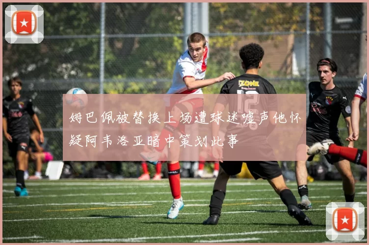 姆巴佩被替换上场遭球迷嘘声他怀疑阿韦洛亚暗中策划此事