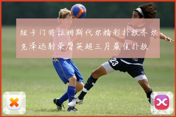 纽卡门将拉姆斯代尔精彩扑救齐尔克泽远射荣膺英超三月最佳扑救