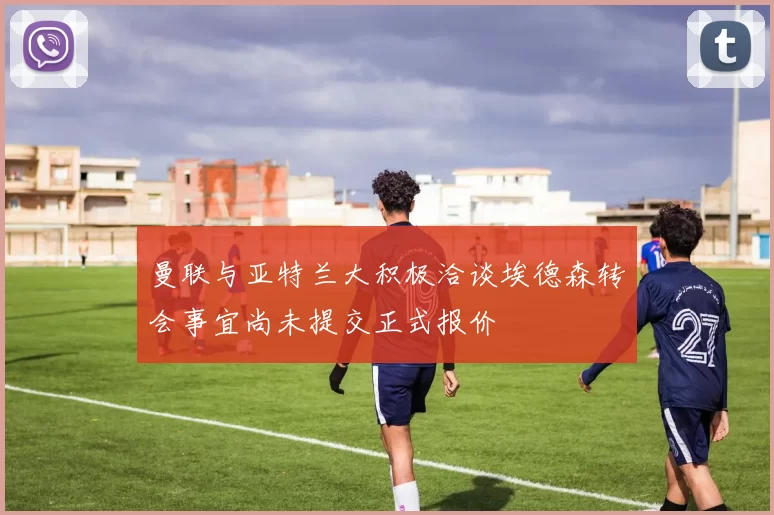 曼联与亚特兰大积极洽谈埃德森转会事宜尚未提交正式报价