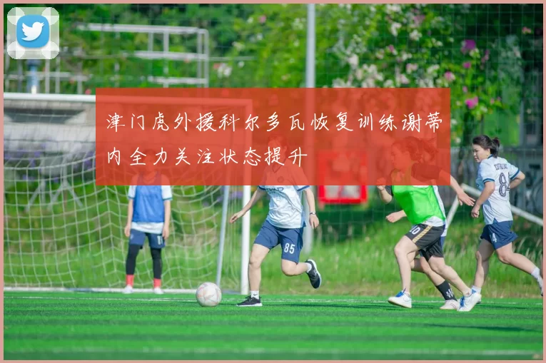 津门虎外援科尔多瓦恢复训练谢蒂内全力关注状态提升