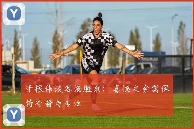 于根伟谈客场胜利：喜悦之余需保持冷静与专注