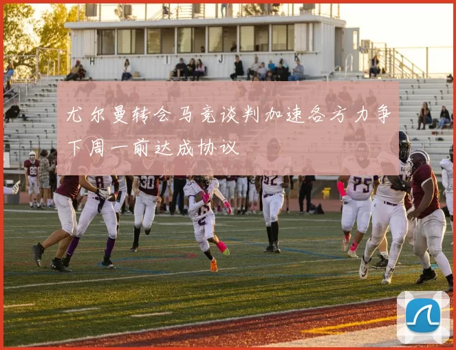 尤尔曼转会马竞谈判加速各方力争下周一前达成协议