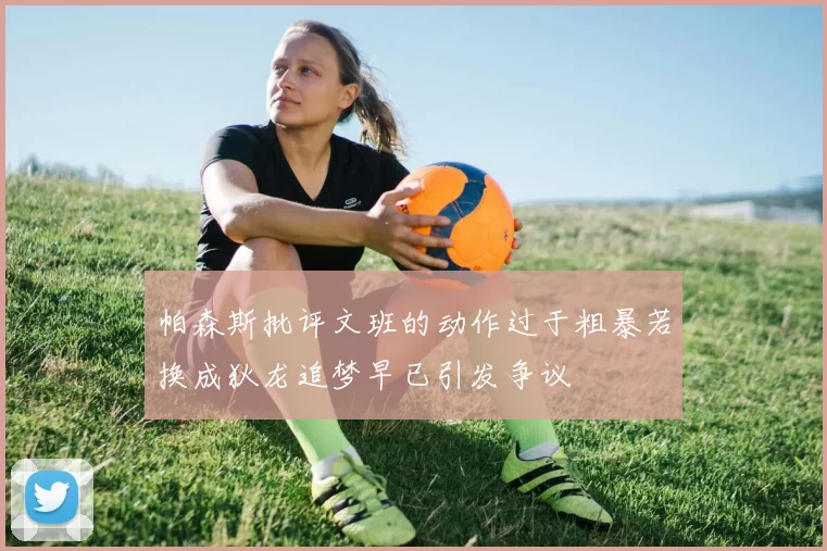 帕森斯批评文班的动作过于粗暴若换成狄龙追梦早已引发争议