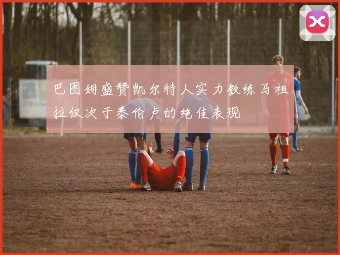 巴图姆盛赞凯尔特人实力教练马祖拉仅次于泰伦卢的绝佳表现