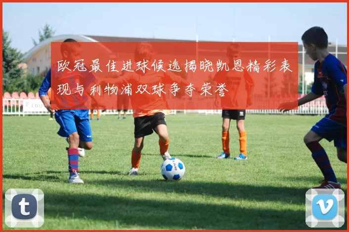 欧冠最佳进球候选揭晓凯恩精彩表现与利物浦双球争夺荣誉