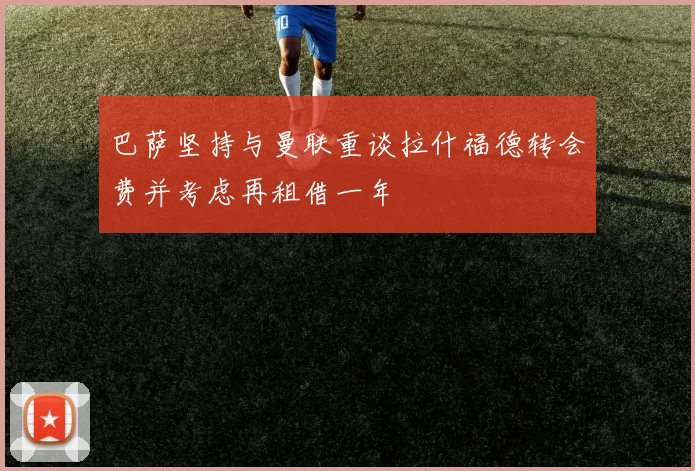 巴萨坚持与曼联重谈拉什福德转会费并考虑再租借一年