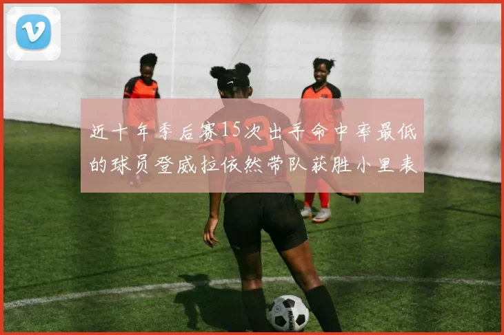 近十年季后赛15次出手命中率最低的球员登威拉依然带队获胜小里表现低迷仅得三分
