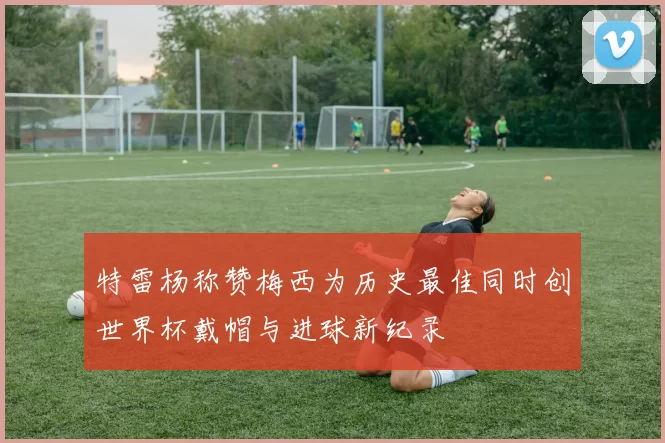 特雷杨称赞梅西为历史最佳同时创世界杯戴帽与进球新纪录