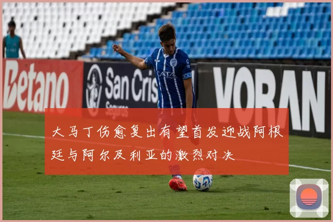 大马丁伤愈复出有望首发迎战阿根廷与阿尔及利亚的激烈对决