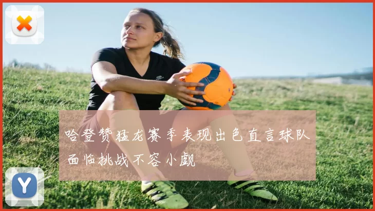 哈登赞猛龙赛季表现出色直言球队面临挑战不容小觑