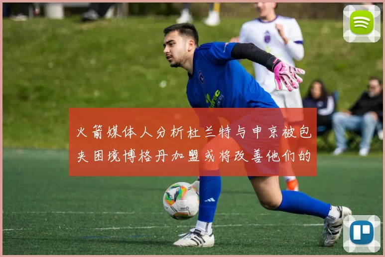 火箭媒体人分析杜兰特与申京被包夹困境博格丹加盟或将改善他们的进攻空间