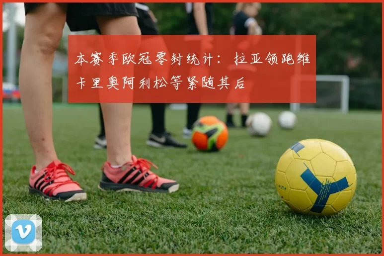 本赛季欧冠零封统计：拉亚领跑维卡里奥阿利松等紧随其后