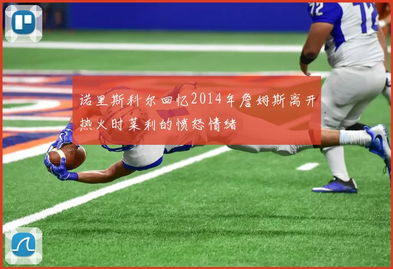 诺里斯科尔回忆2014年詹姆斯离开热火时莱利的愤怒情绪