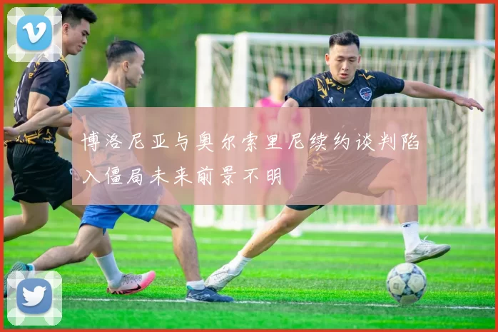 博洛尼亚与奥尔索里尼续约谈判陷入僵局未来前景不明